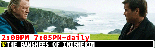 The Banshees of Inisherin daily 2:00 pm 7:05 pm
